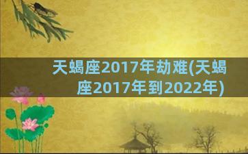 天蝎座2017年劫难(天蝎座2017年到2022年)