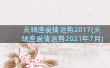 天蝎座爱情运势2017(天蝎座爱情运势2021年7月)