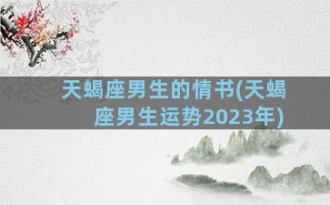 天蝎座男生的情书(天蝎座男生运势2023年)