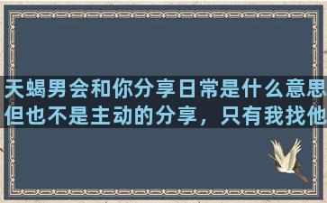 天蝎男会和你分享日常是什么意思但也不是主动的分享，只有我找他他才会回我，但是聊一两天人突然就不见了