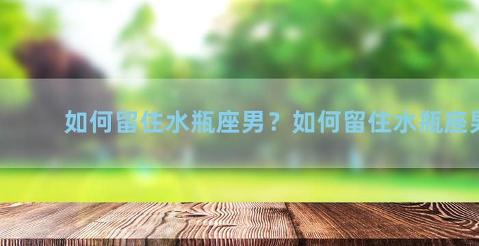 如何留住水瓶座男？如何留住水瓶座男朋友