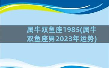 属牛双鱼座1985(属牛双鱼座男2023年运势)