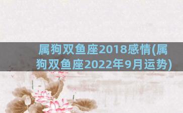 属狗双鱼座2018感情(属狗双鱼座2022年9月运势)