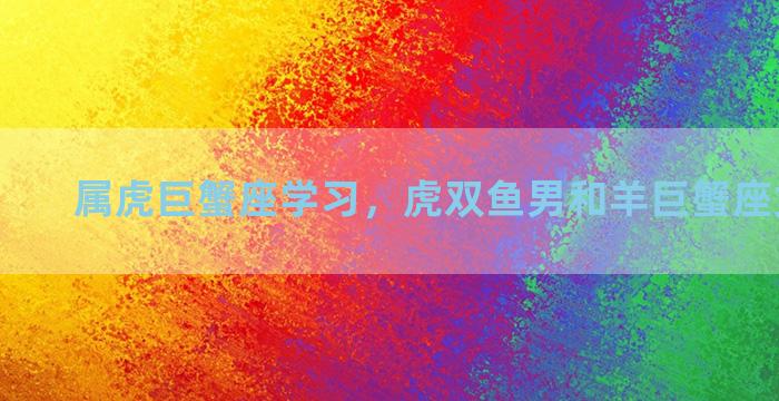 属虎巨蟹座学习，虎双鱼男和羊巨蟹座女相配吗