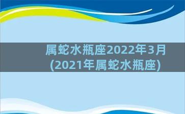 属蛇水瓶座2022年3月(2021年属蛇水瓶座)