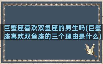 巨蟹座喜欢双鱼座的男生吗(巨蟹座喜欢双鱼座的三个理由是什么)