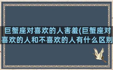 巨蟹座对喜欢的人害羞(巨蟹座对喜欢的人和不喜欢的人有什么区别)