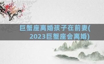 巨蟹座离婚孩子在前妻(2023巨蟹座会离婚)