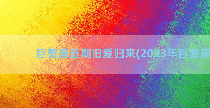 巨蟹座近期旧爱归来(2023年巨蟹座旧爱)