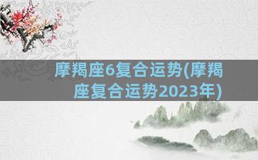 摩羯座6复合运势(摩羯座复合运势2023年)