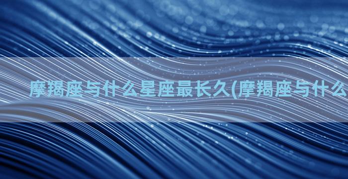 摩羯座与什么星座最长久(摩羯座与什么星座最搭)