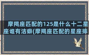 摩羯座匹配的125是什么十二星座谁有洁癖(摩羯座匹配的星座排名)