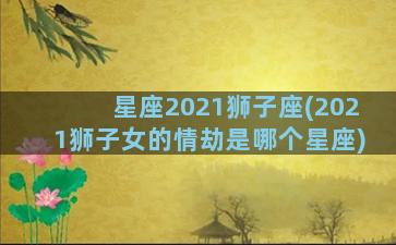 星座2021狮子座(2021狮子女的情劫是哪个星座)