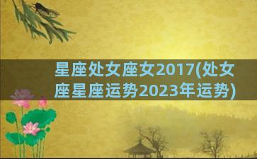 星座处女座女2017(处女座星座运势2023年运势)