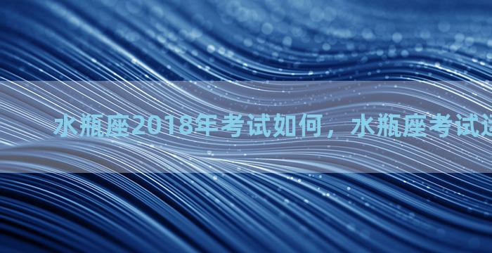 水瓶座2018年考试如何，水瓶座考试运势怎么样