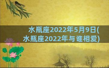 水瓶座2022年5月9日(水瓶座2022年与谁相爱)