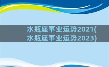 水瓶座事业运势2021(水瓶座事业运势2023)