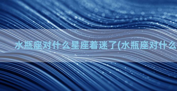 水瓶座对什么星座着迷了(水瓶座对什么星座上瘾)