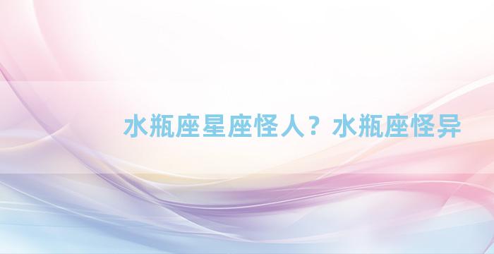 水瓶座星座怪人？水瓶座怪异