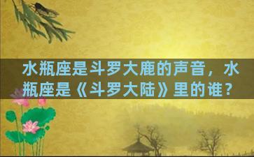 水瓶座是斗罗大鹿的声音，水瓶座是《斗罗大陆》里的谁？