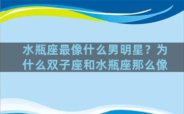 水瓶座最像什么男明星？为什么双子座和水瓶座那么像