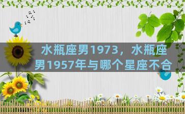 水瓶座男1973，水瓶座男1957年与哪个星座不合