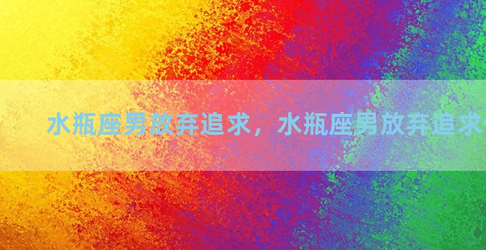 水瓶座男放弃追求，水瓶座男放弃追求你的表现