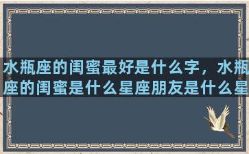 水瓶座的闺蜜最好是什么字，水瓶座的闺蜜是什么星座朋友是什么星座