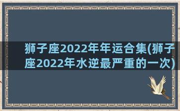 狮子座2022年年运合集(狮子座2022年水逆最严重的一次)