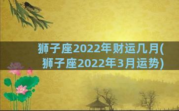 狮子座2022年财运几月(狮子座2022年3月运势)