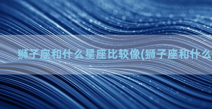 狮子座和什么星座比较像(狮子座和什么星座最配)