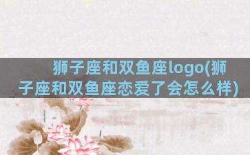 狮子座和双鱼座logo(狮子座和双鱼座恋爱了会怎么样)