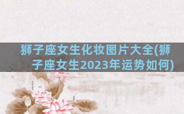 狮子座女生化妆图片大全(狮子座女生2023年运势如何)