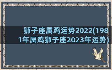 狮子座属鸡运势2022(1981年属鸡狮子座2023年运势)