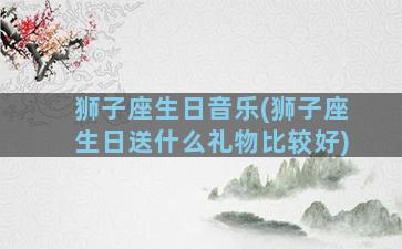 狮子座生日音乐(狮子座生日送什么礼物比较好)