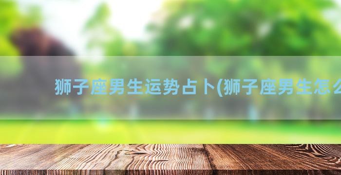 狮子座男生运势占卜(狮子座男生怎么追)