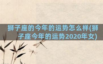 狮子座的今年的运势怎么样(狮子座今年的运势2020年女)