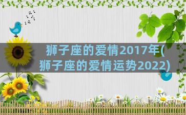 狮子座的爱情2017年(狮子座的爱情运势2022)