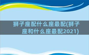 狮子座配什么座最配(狮子座和什么座最配2021)