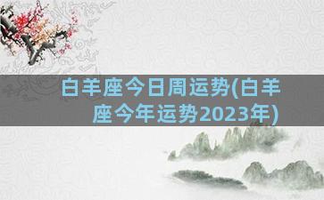 白羊座今日周运势(白羊座今年运势2023年)