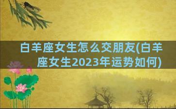 白羊座女生怎么交朋友(白羊座女生2023年运势如何)