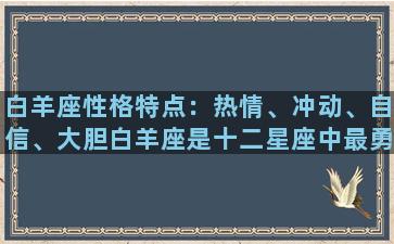 白羊座性格特点：热情、冲动、自信、大胆白羊座是十二星座中最勇敢的一个星座，他们对于生命充满了热情，一旦想要实现什么目标，就会毫不犹豫地去追求。他们的性格特点就是