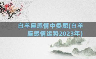 白羊座感情中委屈(白羊座感情运势2023年)