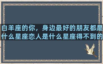 白羊座的你，身边最好的朋友都是什么星座恋人是什么星座得不到的人又是什么星座