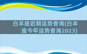 白羊座近期运势查询(白羊座今年运势查询2023)