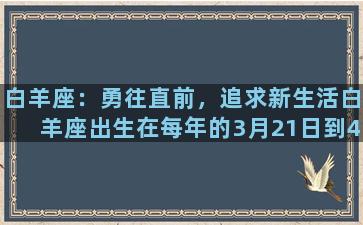 白羊座：勇往直前，追求新生活白羊座出生在每年的3月21日到4月20日之间，是十二星座中的第一个星座，代表着春天的开始和新生命的诞生。白羊座的人性格豁达开朗，昂扬