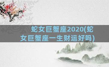 蛇女巨蟹座2020(蛇女巨蟹座一生财运好吗)