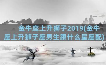 金牛座上升狮子2019(金牛座上升狮子座男生跟什么星座配)