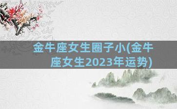 金牛座女生圈子小(金牛座女生2023年运势)