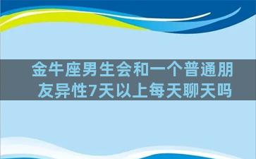 金牛座男生会和一个普通朋友异性7天以上每天聊天吗